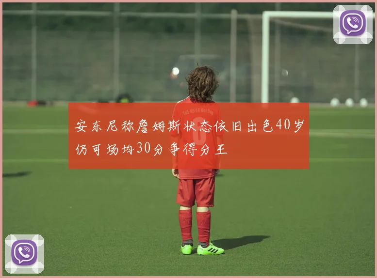 安东尼称詹姆斯状态依旧出色40岁仍可场均30分争得分王