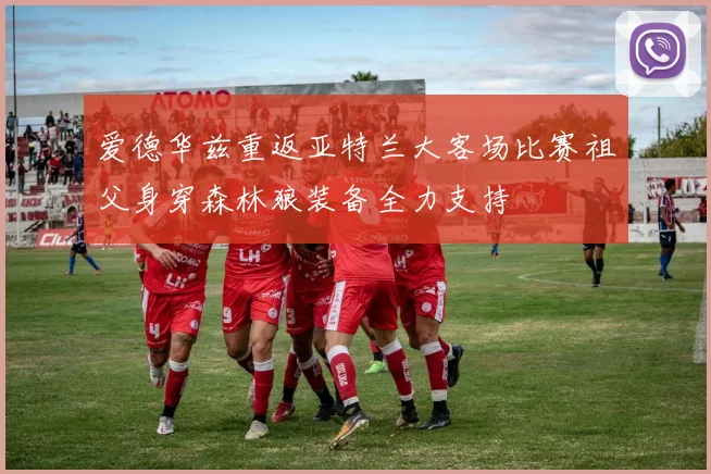 爱德华兹重返亚特兰大客场比赛祖父身穿森林狼装备全力支持