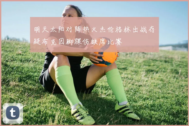 明天太阳对阵热火杰伦格林出战存疑布克因脚踝伤缺席比赛