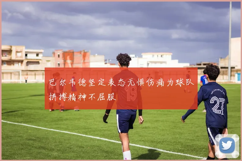 巴尔韦德坚定表态无惧伤痛为球队拼搏精神不屈服