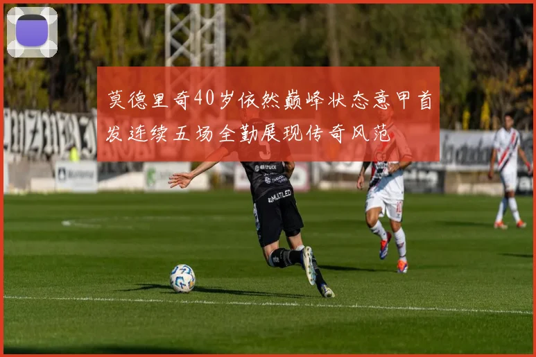 莫德里奇40岁依然巅峰状态意甲首发连续五场全勤展现传奇风范
