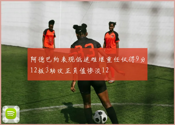 阿德巴约表现低迷难堪重任仅得9分12板3助攻正负值惨淡12