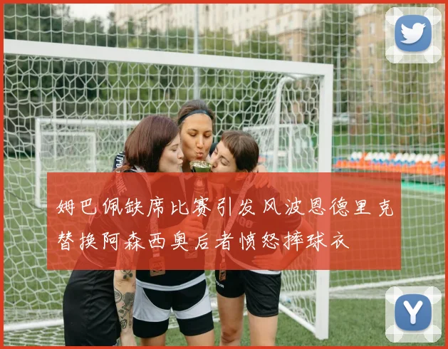 姆巴佩缺席比赛引发风波恩德里克替换阿森西奥后者愤怒摔球衣