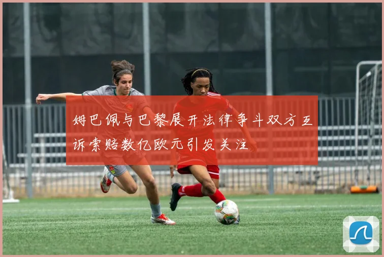 姆巴佩与巴黎展开法律争斗双方互诉索赔数亿欧元引发关注