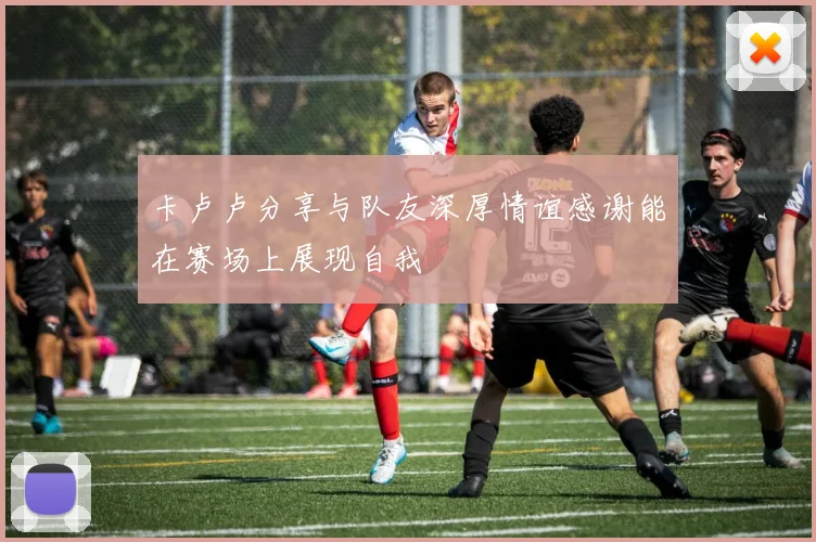 卡卢卢分享与队友深厚情谊感谢能在赛场上展现自我