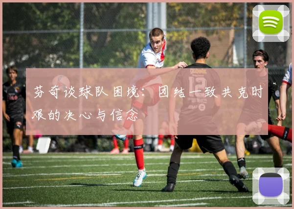芬奇谈球队困境：团结一致共克时艰的决心与信念