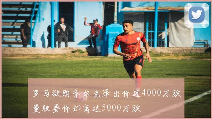 罗马欲购齐尔克泽出价近4000万欧曼联要价却高达5000万欧