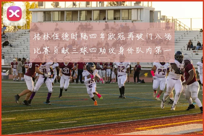 格林伍德时隔四年欧冠再破门八场比赛贡献三球四助攻身价队内第一