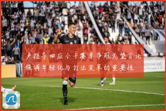 卢指导回应小卡赛季争冠无望言论强调年轻化与打法变革的重要性