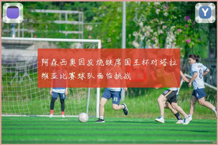 阿森西奥因发烧缺席国王杯对塔拉维亚比赛球队面临挑战