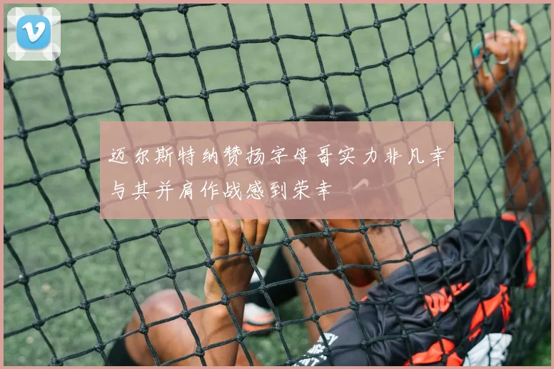 迈尔斯特纳赞扬字母哥实力非凡幸与其并肩作战感到荣幸