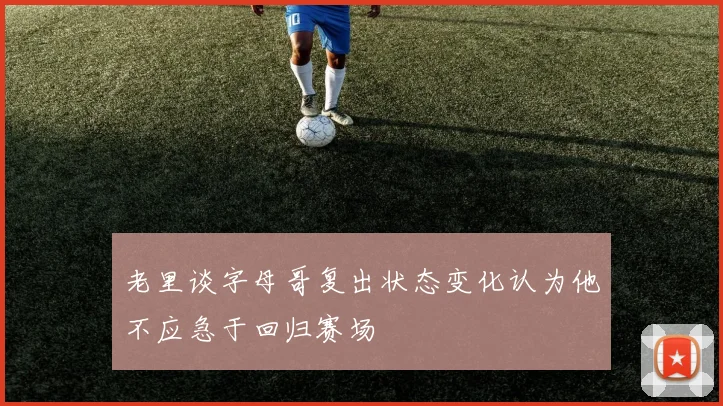 老里谈字母哥复出状态变化认为他不应急于回归赛场