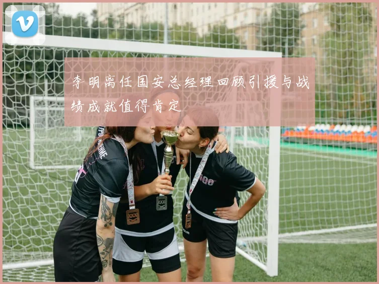 李明离任国安总经理回顾引援与战绩成就值得肯定