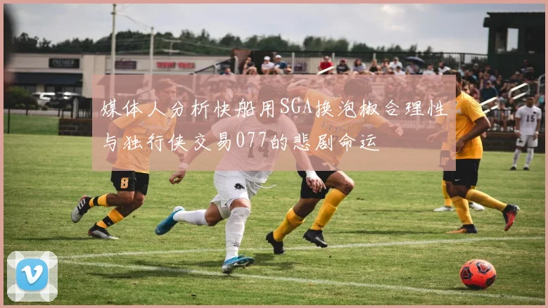 媒体人分析快船用SGA换泡椒合理性与独行侠交易077的悲剧命运