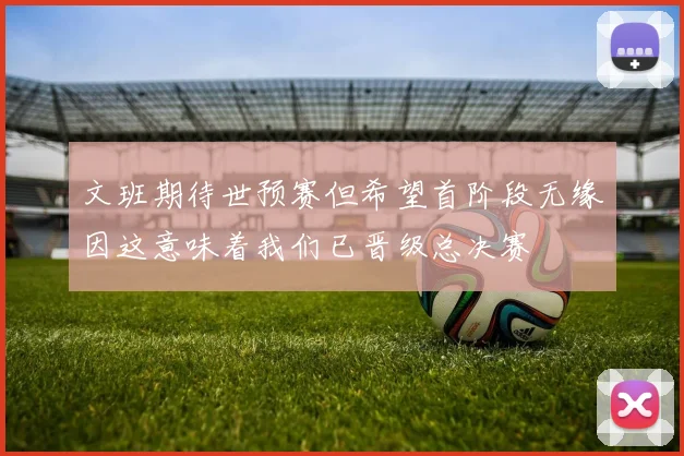 文班期待世预赛但希望首阶段无缘因这意味着我们已晋级总决赛