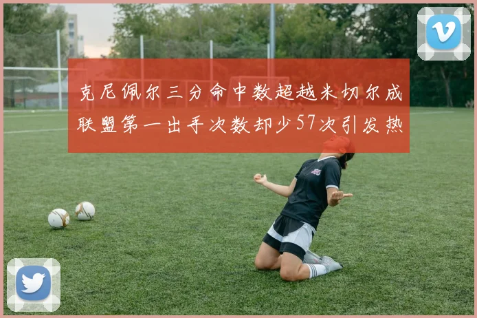 克尼佩尔三分命中数超越米切尔成联盟第一出手次数却少57次引发热议