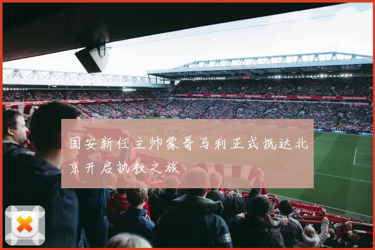 国安新任主帅蒙哥马利正式抵达北京开启执教之旅