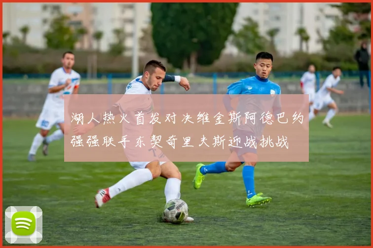 湖人热火首发对决维金斯阿德巴约强强联手东契奇里夫斯迎战挑战