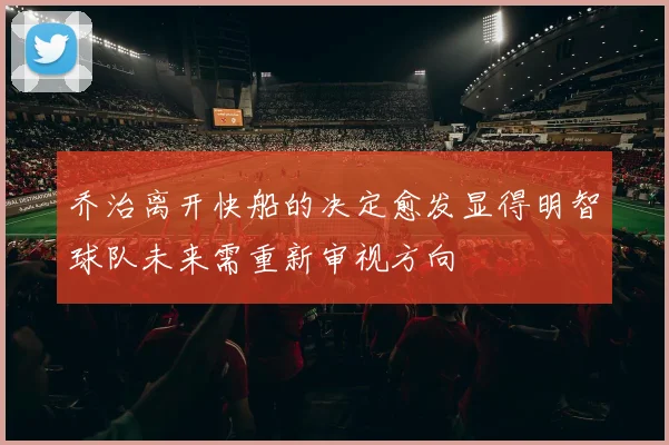乔治离开快船的决定愈发显得明智球队未来需重新审视方向