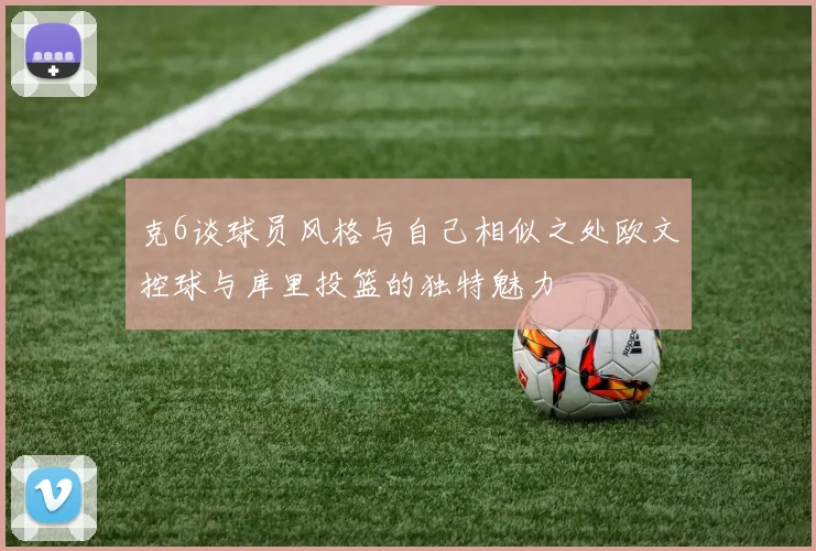 克6谈球员风格与自己相似之处欧文控球与库里投篮的独特魅力