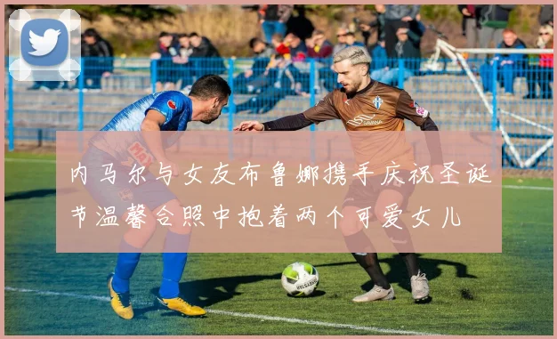 内马尔与女友布鲁娜携手庆祝圣诞节温馨合照中抱着两个可爱女儿