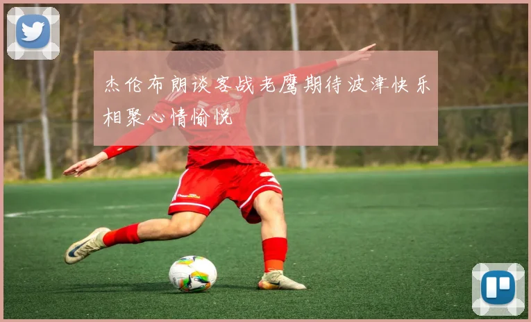 杰伦布朗谈客战老鹰期待波津快乐相聚心情愉悦