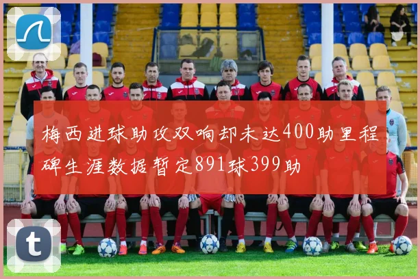 梅西进球助攻双响却未达400助里程碑生涯数据暂定891球399助