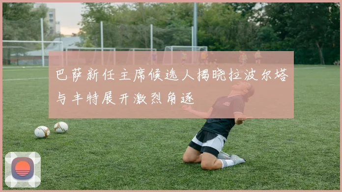 巴萨新任主席候选人揭晓拉波尔塔与丰特展开激烈角逐