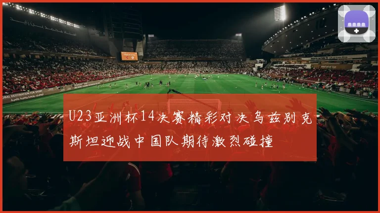 U23亚洲杯14决赛精彩对决乌兹别克斯坦迎战中国队期待激烈碰撞