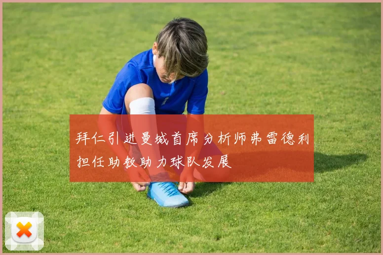 拜仁引进曼城首席分析师弗雷德利担任助教助力球队发展