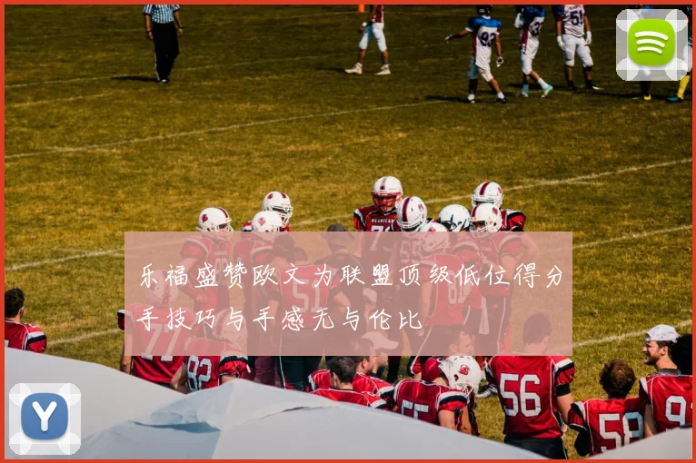 乐福盛赞欧文为联盟顶级低位得分手技巧与手感无与伦比