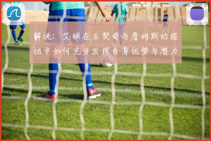 解说：艾顿在东契奇与詹姆斯的搭档中如何充分发挥自身优势与潜力