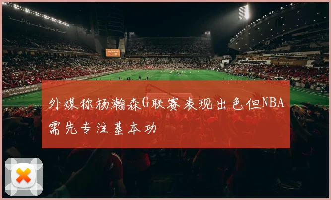 外媒称杨瀚森G联赛表现出色但NBA需先专注基本功