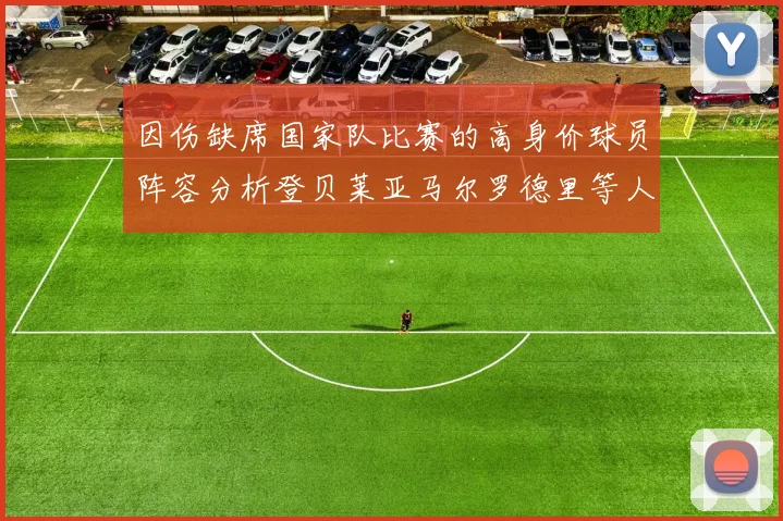 因伤缺席国家队比赛的高身价球员阵容分析登贝莱亚马尔罗德里等人入选