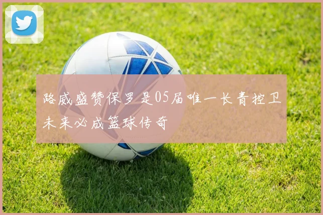 路威盛赞保罗是05届唯一长青控卫未来必成篮球传奇
