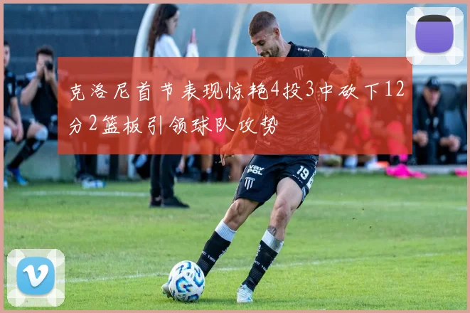克洛尼首节表现惊艳4投3中砍下12分2篮板引领球队攻势