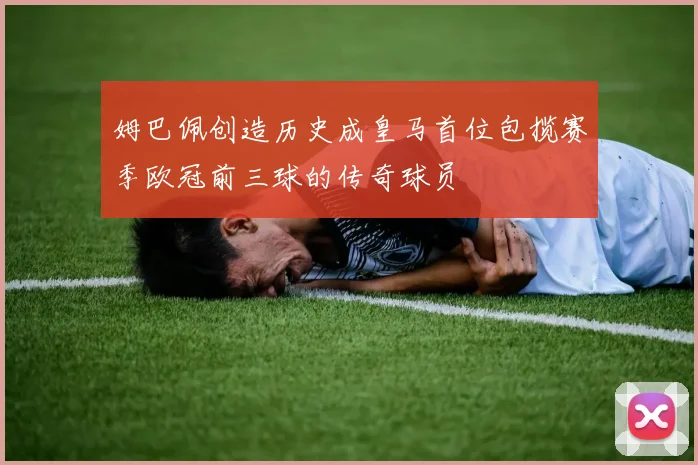 姆巴佩创造历史成皇马首位包揽赛季欧冠前三球的传奇球员